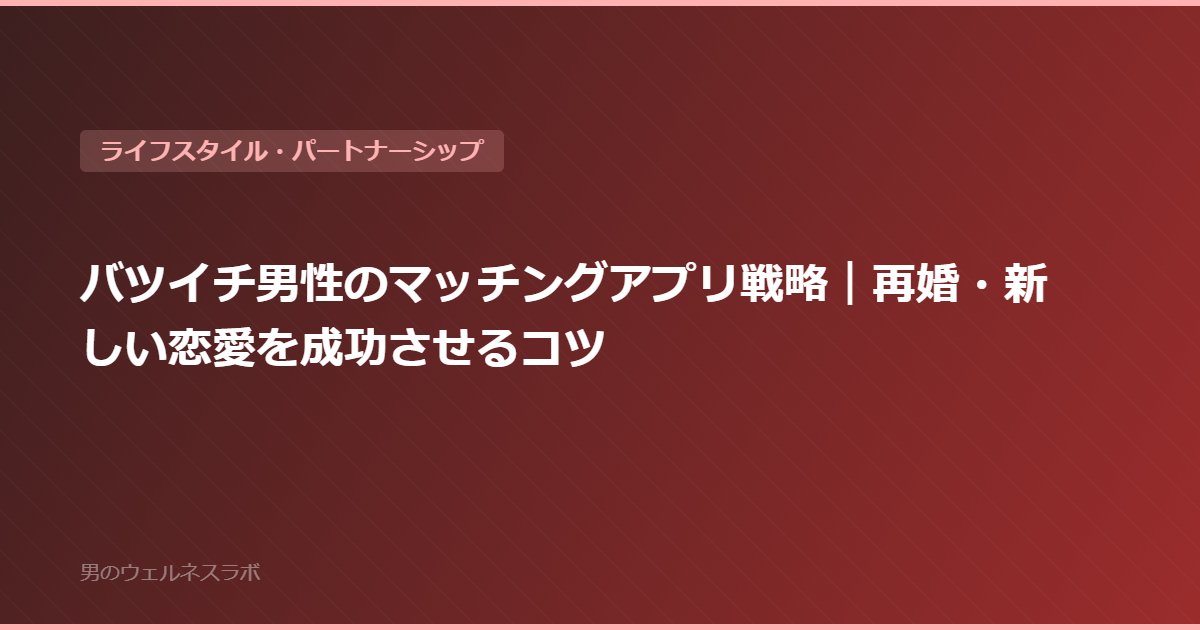 バツイチ男性のマッチングアプリ戦略｜再婚・新しい恋愛を成功させるコツ